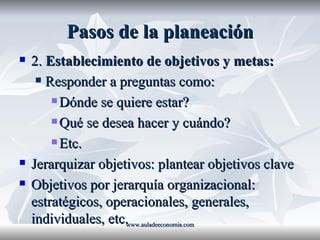 Pasos de la planeación 2.  Establecimiento de objetivos y metas: Responder a preguntas como: Dónde se quiere estar? Qué se desea hacer y cuándo? Etc. Jerarquizar objetivos: plantear objetivos clave Objetivos por jerarquía organizacional: estratégicos, operacionales, generales, individuales, etc. www.auladeeconomia.com 