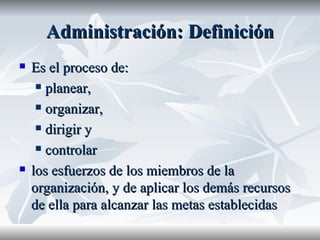 Administración:  Definición Es el proceso de: planear, organizar, dirigir y controlar los esfuerzos de los miembros de la organización, y de aplicar los demás recursos de ella para alcanzar las metas establecidas   