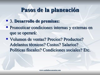 Pasos de la planeación 3.  Desarrollo de premisas: Pronosticar condiciones internas y externas en que se operará: Volumen de ventas? Precios? Productos? Adelantos técnicos? Costos? Salarios? Políticas fiscales? Condiciones sociales? Etc. www.auladeeconomia.com 