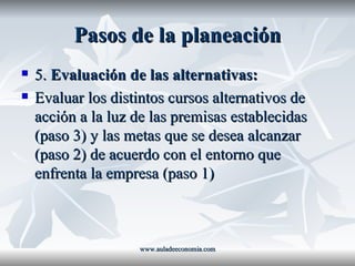 Pasos de la planeación 5.  Evaluación de las alternativas: Evaluar los distintos cursos alternativos de acción a la luz de las premisas establecidas (paso 3) y las metas que se desea alcanzar (paso 2) de acuerdo con el entorno que enfrenta la empresa (paso 1) www.auladeeconomia.com 