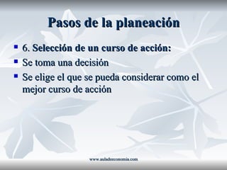 Pasos de la planeación 6.  Selección de un curso de acción: Se toma una decisión Se elige el que se pueda considerar como el mejor curso de acción www.auladeeconomia.com 