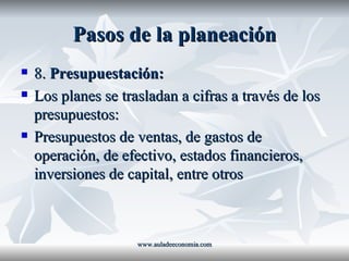 Pasos de la planeación 8.  Presupuestación: Los planes se trasladan a cifras a través de los presupuestos: Presupuestos de ventas, de gastos de operación, de efectivo, estados financieros, inversiones de capital, entre otros www.auladeeconomia.com 
