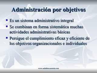 Administración por objetivos Es un sistema administrativo integral Se combinan en forma sistemática muchas actividades administrativas básicas Persigue el cumplimiento eficaz y eficiente de los objetivos organizacionales e individuales www.auladeeconomia.com 