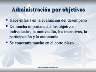 Administración por objetivos Hace énfasis en la evaluación del desempeño Da mucha importancia a los objetivos individuales, la motivación, los incentivos, la participación y la autonomía Se concentra mucho en el corto plazo www.auladeeconomia.com 
