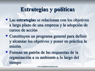 Estrategias y políticas Las  estrategias  se relacionan con los objetivos a largo plazo de una empresa y la adopción de cursos de acción Constituyen un programa general para definir y alcanzar los objetivos y poner en práctica la misión Forman un patrón de las respuestas de la organización a su ambiente a lo largo del tiempo www.auladeeconomia.com 