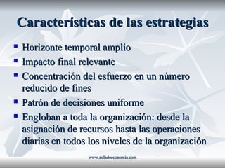 Características de las estrategias Horizonte temporal amplio Impacto final relevante Concentración del esfuerzo en un número reducido de fines Patrón de decisiones uniforme Engloban a toda la organización: desde la asignación de recursos hasta las operaciones diarias en todos los niveles de la organización www.auladeeconomia.com 