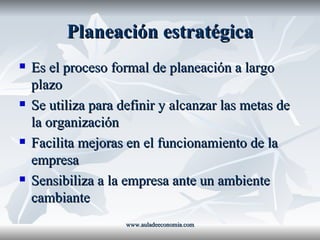Planeación estratégica Es el proceso formal de planeación a largo plazo Se utiliza para definir y alcanzar las metas de la organización Facilita mejoras en el funcionamiento de la empresa Sensibiliza a la empresa ante un ambiente cambiante www.auladeeconomia.com 