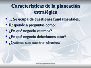 Características de la planeación estratégica 1.  Se ocupa de cuestiones fundamentales : Responde a preguntas como: ¿En qué negocio estamos? ¿En qué negocio deberíamos estar? ¿Quiénes son nuestros clientes? www.auladeeconomia.com 