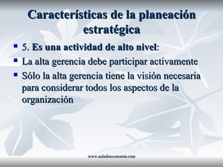 Características de la planeación estratégica 5.  Es una actividad de alto nivel : La alta gerencia debe participar activamente Sólo la alta gerencia tiene la visión necesaria para considerar todos los aspectos de la organización www.auladeeconomia.com 