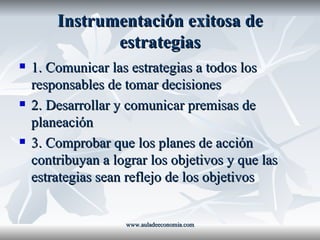 Instrumentación exitosa de estrategias 1. Comunicar las estrategias a todos los responsables de tomar decisiones 2. Desarrollar y comunicar premisas de planeación 3. Comprobar que los planes de acción contribuyan a lograr los objetivos y que las estrategias sean reflejo de los objetivos www.auladeeconomia.com 