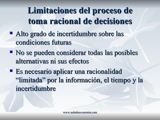 Limitaciones del proceso de toma racional de decisiones Alto grado de incertidumbre sobre las condiciones futuras No se pueden considerar todas las posibles alternativas ni sus efectos Es necesario aplicar una racionalidad “limitada” por la información, el tiempo y la incertidumbre www.auladeeconomia.com 