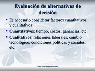 Evaluación de alternativas de decisión Es necesario considerar factores cuantitativos y cualitativos Cuantitativos : tiempo, costos, ganancias, etc. Cualitativos : relaciones laborales, cambio tecnológico, condiciones políticas y sociales, etc. www.auladeeconomia.com 