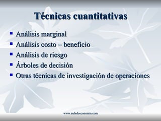 Técnicas cuantitativas Análisis marginal Análisis costo – beneficio  Análisis de riesgo Árboles de decisión Otras técnicas de investigación de operaciones www.auladeeconomia.com 