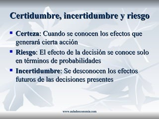 Certidumbre, incertidumbre y riesgo Certeza : Cuando se conocen los efectos que generará cierta acción Riesgo : El efecto de la decisión se conoce solo en términos de probabilidades Incertidumbre : Se desconocen los efectos futuros de las decisiones presentes www.auladeeconomia.com 