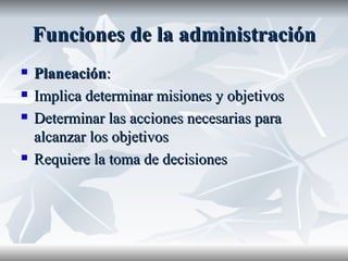 Funciones de la administración Planeación : Implica determinar misiones y objetivos Determinar las acciones necesarias para alcanzar los objetivos Requiere la toma de decisiones 