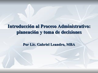 Introducción al Proceso Administrativo: planeación y toma de decisiones Por Lic. Gabriel Leandro, MBA 