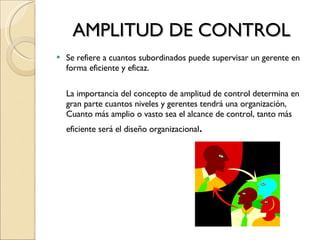AMPLITUD DE CONTROL Se refiere a cuantos subordinados puede supervisar un gerente en forma eficiente y eficaz. La importancia del concepto de amplitud de control determina en gran parte cuantos niveles y gerentes tendrá una organización, Cuanto más amplio o vasto sea el alcance de control, tanto más eficiente será el diseño organizacional . 