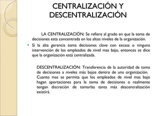 CENTRALIZACIÓN Y DESCENTRALIZACIÓN LA CENTRALIZACIÓN: Se refiere al grado en que la toma de decisiones esta concentrada en los altos niveles de la organización. Si la alta gerencia toma decisiones clave con escasa o ninguna intervención de los empleados de nivel mas bajo, entonces se dice que la organización está centralizada. DESCENTRALIZACIÓN: Transferencia de la autoridad de toma de decisiones a niveles más bajos dentro de una organización.  Cuanto mas se permita que los empleados de nivel mas bajo hagan aportaciones para la toma de decisiones o realmente tengan discreción de tomarlas tanta más descentralización existirá. 