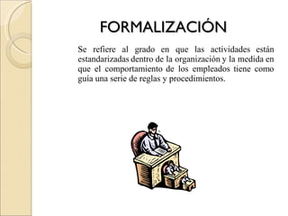 FORMALIZACIÓN Se refiere al grado en que las actividades están estandarizadas dentro de la organización y la medida en que el comportamiento de los empleados tiene como guía una serie de reglas y procedimientos. 