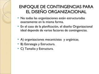 ENFOQUE DE CONTINGENCIAS PARA EL DISEÑO ORGANIZACIONAL No todas las organizaciones están estructuradas exactamente en la misma forma. En el caso de la planificación, el diseño Organizacional ideal depende de varios factores de contingencias. A) organizaciones mecanicistas  y orgánicas. B) Estrategia y Estructura. C) Tamaño y Estructura. 