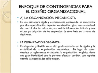 ENFOQUE DE CONTINGENCIAS PARA EL DISEÑO ORGANIZACIONAL A) LA ORGANIZACIÓN MECANICIST A Es una estructura rígida y estrictamente controlada, se caracteriza por alta especialización, departamentalización rígida, escasa amplitud de control, alta formalización, una red de información limitada y una escasa participación de los empleados de nivel bajo en la toma de decisiones. LA ORGANIZACIÓN ORGÁNICA Es adaptativa y flexible en un alto grado como lo son la rigidez y la estabilidad de la organización mecanicista.  En lugar de tener empleos y reglamentos estándares, la organización  orgánica tiene una gran flexibilidad que le permite efectuar cambios con rapidez cuando las necesidades así lo exigen. 