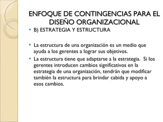 ENFOQUE DE CONTINGENCIAS PARA EL DISEÑO ORGANIZACIONAL B) ESTRATEGIA Y ESTRUCTURA La estructura de una organización es un medio que ayuda a los gerentes a lograr sus objetivos. La estructura tiene que adaptarse a la estrategia.  Si los gerentes introducen cambios significativos en la estrategia de una organización, tendrán que modificar también la estructura para brindar cabida y apoyo a esos cambios. 