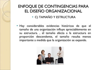 ENFOQUE DE CONTINGENCIAS PARA EL DISEÑO ORGANIZACIONAL C) TAMAÑO Y ESTRUCTURA Hay considerables evidencias históricas de que el tamaño de una organización influye apreciablemente en su estructura. , el tamaño afecta a la estructura en proporción descendente, el tamaño resulta menos importante a medida que la organización se expande. 