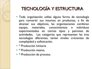TECNOLOGÍA Y ESTRUCTURA Toda organización utiliza alguna forma de tecnología para convertir sus insumos en productos, a fin de alcanzar sus objetivos, las organizaciones combinan equipo, materiales, conocimientos e individuos experimentados en ciertos tipos y patrones de actividades.  Las categorías que representan las tres tecnologías diferentes, tenían niveles crecientes de complejidad y sofisticación.  * Producción Unitaria * Producción masiva. * Producción de proceso. 
