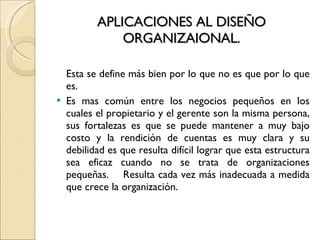 APLICACIONES AL DISEÑO ORGANIZAIONAL. Esta se define más bien por lo que no es que por lo que es. Es mas común entre los negocios pequeños en los cuales el propietario y el gerente son la misma persona, sus fortalezas es que se puede mantener a muy bajo costo y la rendición de cuentas es muy clara y su debilidad es que resulta difícil lograr que esta estructura sea eficaz cuando no se trata de organizaciones pequeñas.  Resulta cada vez más inadecuada a medida que crece la organización. 