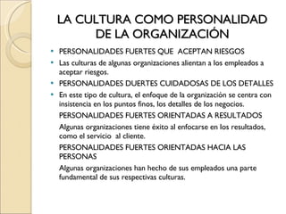 LA CULTURA COMO PERSONALIDAD DE LA ORGANIZACIÓN PERSONALIDADES FUERTES QUE  ACEPTAN RIESGOS Las culturas de algunas organizaciones alientan a los empleados a aceptar riesgos. PERSONALIDADES DUERTES CUIDADOSAS DE LOS DETALLES En este tipo de cultura, el enfoque de la organización se centra con insistencia en los puntos finos, los detalles de los negocios. PERSONALIDADES FUERTES ORIENTADAS A RESULTADOS Algunas organizaciones tiene éxito al enfocarse en los resultados, como el servicio  al cliente. PERSONALIDADES FUERTES ORIENTADAS HACIA LAS PERSONAS Algunas organizaciones han hecho de sus empleados una parte fundamental de sus respectivas culturas. 