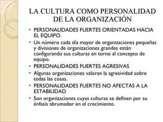 LA CULTURA COMO PERSONALIDAD DE LA ORGANIZACIÓN PERSONALIDADES FUERTES ORIENTADAS HACIA EL EQUIPO. Un número cada día mayor de organizaciones pequeñas y divisiones de organizaciones grandes están configurando sus culturas en torno al concepto de equipo. PERSONALIDADES FUERTES AGRESIVAS Algunas organizaciones valoran la agresividad sobre todas las cosas. PERSONALIDADES FUERTES NO AFECTAS A LA ESTABILIDAD Son organizaciones cuyas culturas se definen por su énfasis abrumador en el crecimiento. 