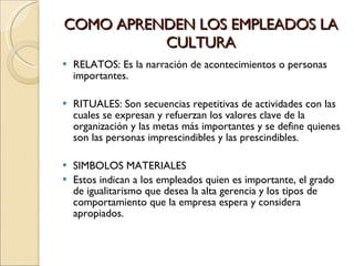 COMO APRENDEN LOS EMPLEADOS LA CULTURA RELATOS: Es la narración de acontecimientos o personas importantes. RITUALES: Son secuencias repetitivas de actividades con las cuales se expresan y refuerzan los valores clave de la organización y las metas más importantes y se define quienes son las personas imprescindibles y las prescindibles. SIMBOLOS MATERIALES Estos indican a los empleados quien es importante, el grado de igualitarismo que desea la alta gerencia y los tipos de comportamiento que la empresa espera y considera apropiados.  