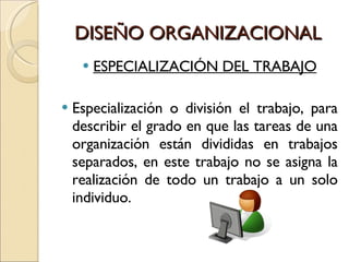 DISEÑO ORGANIZACIONAL ESPECIALIZACIÓN DEL TRABAJO Especialización o división el trabajo, para describir el grado en que las tareas de una organización están divididas en trabajos separados, en este trabajo no se asigna la realización de todo un trabajo a un solo individuo. 