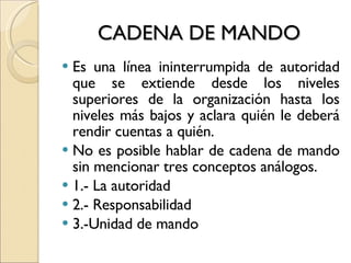 CADENA DE MANDO Es una línea ininterrumpida de autoridad que se extiende desde los niveles superiores de la organización hasta los niveles más bajos y aclara quién le deberá rendir cuentas a quién. No es posible hablar de cadena de mando sin mencionar tres conceptos análogos. 1.- La autoridad 2.- Responsabilidad 3.-Unidad de mando 