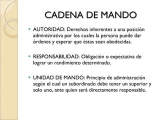 CADENA DE MANDO AUTORIDAD: Derechos inherentes a una posición administrativa por los cuales la persona puede dar órdenes y esperar que éstas sean obedecidas. RESPONSABILIDAD: Obligación o expectativa de lograr un rendimiento determinado. UNIDAD DE MANDO: Principio de administración según el cual un subordinado debe tener un superior y solo uno, ante quien será directamente responsable. 