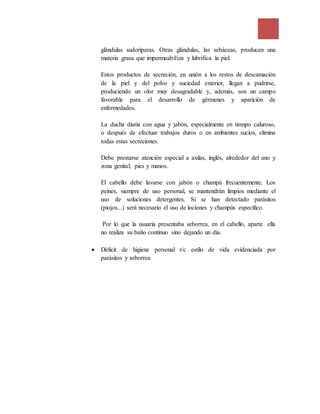 glándulas sudoríparas. Otras glándulas, las sebáceas, producen una
materia grasa que impermeabiliza y lubrifica la piel.
Estos productos de secreción, en unión a los restos de descamación
de la piel y del polvo y suciedad exterior, llegan a pudrirse,
produciendo un olor muy desagradable y, además, son un campo
favorable para el desarrollo de gérmenes y aparición de
enfermedades.
La ducha diaria con agua y jabón, especialmente en tiempo caluroso,
o después de efectuar trabajos duros o en ambientes sucios, elimina
todas estas secreciones.
Debe prestarse atención especial a axilas, inglés, alrededor del ano y
zona genital, pies y manos.
El cabello debe lavarse con jabón o champú frecuentemente. Los
peines, siempre de uso personal, se mantendrán limpios mediante el
uso de soluciones detergentes. Si se han detectado parásitos
(piojos...) será necesario el uso de lociones y champús específico.
Por lo que la usuaria presentaba seborrea, en el cabello, aparte ella
no realiza su baño continuo sino dejando un día.
 Déficit de higiene personal r/c estilo de vida evidenciada por
parásitos y seborrea
 