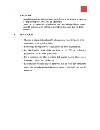 I. EJECUCION:
La realización de las intervenciones de enfermería se llevaron a cabo en
el Hospital Regional en el área de obstetricia
, esto tuvo en cuenta las necesidades y en base a los problemas reales,
se contó con el apoyo e interés de la madre del neonato que me tocó
estudiar.
II. EVALUACION
 Durante la etapa de la valoración, el usuario se mostró inquieto en la
entrevista y la recogida de datos.
 En la etapa de diagnóstico, se agruparon los datos significativos.
 La planificación, está dada en base a los DX de enfermería
propuestos, con acciones priorizadas.
 En la ejecución del plan la madre del usuario mostro interés en el
transcurso del proceso y colaboro.
 La evaluación respecto al pae, considera que se contó con bibliografía
disponible para el análisis de los datos y para la realización del plan de
cuidados.
 
