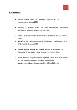 BIBLIOGRAFÍA:
 Du Gas, Beverly. Tratado de Enfermería Práctica. 4ª ed. Ed.
Interamericana. México 2000.
 Goldberg S. Chronic illness and early development: Parent-child
relantionship. Pediatric Annals.1990 19: 35-41
 Medellin Calderon Gladyz. Crecimiento y Desarrollo del ser humano.
Tomo I
 N.A.N.D.A. Diagnósticos enfermeros: Definiciones y clasificación 2001-
2002. Madrid: Harcourt; 2001.
 Potter P, Perry A. Higiene. En Potter P, Perry A. Fundamentos de
Enfermería. 5º ed. Madrid : Mosby/Doyma;2001.p.1075-1094.
 Ronald Armando Noguera-Valverde. Apartado Postal 2109-2050 Montes
de Oca, estenosis hipertrofia de piloro, disponible en
http://www.bvs.sld.cu/revistas/ped/vol81_3_09/ped08309.pdf
 