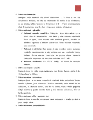 4. Patrón de eliminación:
Primigesta joven manifiesta que realiza deposiciones 1- 2 veces al día, con
características formadas, no sufre de estreñimiento, no diarreas ni de incontinencia,
no usa laxantes, hábitos vesicales: su frecuencia es de 2 - 3 veces aproximadamente
al día de característica amarillo claro y no presenta molestias al miccionar.
5. Patrón actividad – ejercicio:
 Actividad musculo esquelética: Primigesta joven independiente en su
primer dian de hospitalización , con fuerza y tono muscular conservado:
fuerza de agarre, fuerza muscular contra resistencia positivas, movilidad de
miembros superiores e inferiores conservadas, fuerza muscular conservada,
tono conservado.
 Actividad respiratoria: Buen pasaje de aire en ambos campos pulmones,
ventilando espontáneamente al aire ambiente, con una respiración rítmica,
profunda. Fuerza muscular conservada, no presenta disnea, resonancia
conservada, no presenta tos. Tiene una respiración de 17 x min.
 Actividad circulatoria: PA 110/70 mmHg., no edema en miembros
inferiores.
6. Patrón de descanso y sueño:
Primigesta joven no utiliza ningún medicamento para dormir, duerme a partir de las
10:00pm hasta las 6:00am.
7. Patrón cognitivo – perceptivo:
Primigesta joven se encuentra en estado de conciencia lucida, orientada en tiempo,
espacio y persona, juicio conservado, memoria conservada, visión normal, no usa
correctores, no alteración auditiva, tono de voz audible, buena oclusión palpebral,
reflejo palpebral y pupilar presente, fuerza y tono muscular conservado, dolor en
herida operatoria.
8. Patrón autopercepción – autoconcepto:
Primigesta joven se describe una persona buena responsable y sencilla, se siente a
gusto consigo misma.
9. Patrón sexualidad y reproducción:
 