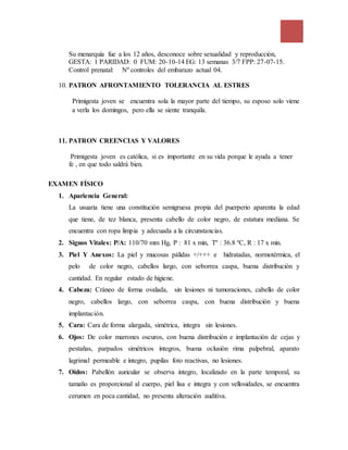 Su menarquía fue a los 12 años, desconoce sobre sexualidad y reproducción,
GESTA: 1 PARIDAD: 0 FUM: 20-10-14 EG: 13 semanas 3/7 FPP: 27-07-15.
Control prenatal: Nº controles del embarazo actual 04.
10. PATRON AFRONTAMIENTO TOLERANCIA AL ESTRES
Primigesta joven se encuentra sola la mayor parte del tiempo, su esposo solo viene
a verla los domingos, pero ella se siente tranquila.
11. PATRON CREENCIAS Y VALORES
Primigesta joven es católica, si es importante en su vida porque le ayuda a tener
fe , en que todo saldrá bien.
EXAMEN FÍSICO
1. Apariencia General:
La usuaria tiene una constitución semigruesa propia del puerperio aparenta la edad
que tiene, de tez blanca, presenta cabello de color negro, de estatura mediana. Se
encuentra con ropa limpia y adecuada a la circunstancias.
2. Signos Vitales: P/A: 110/70 mm Hg, P : 81 x min, Tº : 36.8 ºC, R : 17 x min.
3. Piel Y Anexos: La piel y mucosas pálidas +/+++ e hidratadas, normotérmica, el
pelo de color negro, cabellos largo, con seborrea caspa, buena distribución y
cantidad. En regular estado de higiene.
4. Cabeza: Cráneo de forma ovalada, sin lesiones ni tumoraciones, cabello de color
negro, cabellos largo, con seborrea caspa, con buena distribución y buena
implantación.
5. Cara: Cara de forma alargada, simétrica, integra sin lesiones.
6. Ojos: De color marrones oscuros, con buena distribución e implantación de cejas y
pestañas, parpados simétricos íntegros, buena oclusión rima palpebral, aparato
lagrimal permeable e íntegro, pupilas foto reactivas, no lesiones.
7. Oídos: Pabellón auricular se observa integro, localizado en la parte temporal, su
tamaño es proporcional al cuerpo, piel lisa e integra y con vellosidades, se encuentra
cerumen en poca cantidad, no presenta alteración auditiva.
 