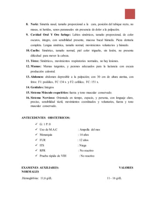 8. Nariz: Simetría nasal, tamaño proporcional a la cara, posición del tabique recto, no
masas, ni heridas, senos paranasales sin presencia de dolor a la palpación.
9. Cavidad Oral Y Oro faringe: Labios simétricos, tamaño proporcional, de color
oscuros, integro, con sensibilidad presente, mucosa bucal húmeda. Pieza dentaria
completa. Lengua simétrica, tamaño normal, movimientos voluntarios y húmedo.
10. Cuello: Simétrico, tamaño normal, piel color trigueño, sin lesión, no presenta
dificultad para mover la cabeza.
11. Tórax: Simétricos, movimientos respiratorios normales, no hay lesiones.
12. Mamas: Mamas turgentes, y pezones adecuados para la lactancia con escaza
producción calostral.
13. Abdomen: abdomen depresible a la palpación; con 30 cm de altura uterina, con
fetos: F1: podálico, FC 134 x y F2: cefálico, FC: 151 x.
14. Genitales: Integros
15. Sistema Músculo esquelético: fuerza y tono muscular conservado.
16. Sistema Nervioso: Orientada en tiempo, espacio, y persona, con lenguaje claro,
preciso, sensibilidad táctil, movimientos coordinados y voluntarios, fuerza y tono
muscular conservado.
ANTECEDENTES OBSTETRICOS:
 G: 1 P: 0
 Uso de M.A.C : Ampolla del mes
 Menarquía : 14 años
 FUR : 12 años
 ITS : Niega
 RPR : No reactivo
 Prueba rápida de VIH : No reactivo
EXAMENES AUXILIARES: VALORES
NORMALES
.Hemoglobina: 11,6 g/dL 11– 16 g/dL
 