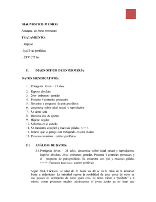 DIAGNOSTICO MEDICO:
Amenaza de Parto Prematuro
TRATAMIENTO:
. Reposo
. NaCl via periférica
. CFV C/2 hrs
II. DIAGNÓSTICO DE ENFERMERÍA
DATOS SIGNIFICATIVOS:
1. Primigesta Joven – 21 años
2. Reposo absoluto
3. 26ss- embarazo gemelar
4. Presenta 4 controles prenatales
5. No asiste a programa de psicoprofilaxis
6. desconoce sobre salud sexual y reproductiva
7. Se siente sola
8. Disminución de apetito
9. Higiene regular
10. Seborrea en el cabello
11. Se encuentra con piel y mucosas pálidas +/+++,
12. Refiere que su pareja está trabajando en otra ciudad
13. Procesos invasivos: catéter periférico
III. ANÁLISIS DE DATOS:
3.1.Primigesta Joven – 21 años, desconoce sobre salud sexual y reproductiva,
Reposo absoluto, 26ss- embarazo gemelar, Presenta 4 controles prenatales y
el programa de psicoprofilaxis, Se encuentra con piel y mucosas pálidas
+/+++, Procesos invasivos: catéter periférico
Según Erick Erickson al edad de 21 hasta los 40 se da la crisis de la intimidad
frente a aislamiento. La intimidad supone la posibilidad de estar cerca de otros ya
que posees un sentimiento de saber quién eres, no tienes miedo a “perderte” a ti
mismo, como presentan muchos adolescentes el joven adulto ya no tiene que
 