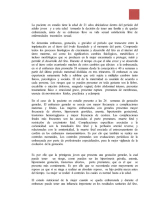 La paciente en estudio tiene la edad de 21 años ubicándose dentro del periodo del
adulto joven y a esta edad tomando la decisión de tener una familia y de quedar
embarazada, antes de su embarazo llevo su vida sexual satisfactoria libre de
enfermedades trasmisión sexual.
Se denomina embarazo, gestación, o gravidez al período que transcurre entre la
implantación en el útero del óvulo fecundado y el momento del parto. Comprende
todos los procesos fisiológicos de crecimiento y desarrollo del feto en el interior del
útero materno, así como los significativos cambios fisiológicos, metabólicos e
incluso morfológicos que se producen en la mujer encaminada a proteger, nutrir y
permitir el desarrollo del feto. Durante el tiempo en que el niño crece y se desarrolla
en el útero están ocurriendo muchos de estos cambios que afectan a la embarazada;
en si el embarazo dura promedio 38 semanas desde la concepción o 40 a semanas a
partir del último periodo menstrual divididas en tres trimestres. El embarazo es una
experiencia sumamente bella y sublime que está sujeta a múltiples cambios tanto
físicos, psicológicos y sociales. El rol de la maternidad es asumido de acuerdo a
cada persona. Los riesgos que se pueden presentar en toda gestante son la fiebre,
escalofrío o micción dolorosa, sangrado vaginal, dolor abdominal intenso, presentar
traumatismo físico o emocional grave, presentar ruptura prematura de membranas,
usencia de movimientos fetales, preclásica y eclampsia
En el caso de la paciente en estudio presento a las 26 semanas de gestación
gemelar, El embarazo gemelar se asocia con mayor frecuencia a complicaciones
maternas y fetales. Las mujeres embarazadas con gemelos presentan mayor
frecuencia de abortos, hiperemesis gravídica, anemia, hipertensión gestacional,
trastornos hemorragíparos y mayor frecuencia de cesárea. Las complicaciones
fetales más frecuentes son las asociadas al parto prematuro, muerte fetal y
restricción de crecimiento fetal. Complicaciones específicas asociadas a la
corionicidad son la transfusión feto fetal y la perfusión arterial reversa; y
relacionadas con la amnionicidad, la muerte fetal asociada al entrecruzamiento de
cordón en los embarazos monoamnióticos. Es por elo que también se realice sus
controles neonatales, Los controles prenatales son evaluaciones periódicas de la
embarazada por parte de profesionales especializados, para la mejor vigilancia de la
evolución de la gestación.
Es por ello que la primigesta joven que presenta una gestación gemelar, la cual
puede tener un riesgo, como pueden ser las hiperémesis grávida, anemia,
hipotensión gestación, trastornos abortos, parto prematuro, que es el que se
presenta más comúnmente. Es por ello que se recomienda estar mayormente en
reposo ya que si se niega a realizar un absoluto reposo, su hijo podría nacen antes
del tiempo. La mujer se realizó 4 controles los cuales es normal hasta a la edad.
El estado nutricional de la mujer cuando se queda embarazada y durante el
embarazo puede tener una influencia importante en los resultados sanitarios del feto,
 
