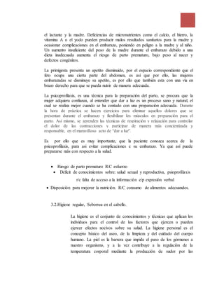 el lactante y la madre. Deficiencias de micronutrientes como el calcio, el hierro, la
vitamina A o el yodo pueden producir malos resultados sanitarios para la madre y
ocasionar complicaciones en el embarazo, poniendo en peligro a la madre y al niño.
Un aumento insuficiente del peso de la madre durante el embarazo debido a una
dieta inadecuada aumenta el riesgo de parto prematuro, bajo peso al nacer y
defectos congénitos.
La primigesta presenta un apetito disminuido, por el espacio correspondiente que el
feto ocupa una cierta parte del abdomen, es así que por ello, las mujeres
embarazadas se disminuye su apetito, es por ello que también esta con una vía en
brazo derecho para que se pueda nutrir de manera adecuada.
La psicoprofilaxis, es una técnica para la preparación del parto, se procura que la
mujer adquiera confianza, al entender que dar a luz es un proceso sano y natural, el
cual se realiza mejor cuando se ha contado con una preparación adecuada. Durante
la hora de práctica se hacen ejercicios para eliminar aquellos dolores que se
presentan durante el embarazo y flexibilizar los músculos en preparación para el
parto. Así mismo, se aprenden las técnicas de respiración y relajación para controlar
el dolor de las contracciones y participar de manera más concientizada y
responsable, en el maravilloso acto de “dar a luz”.
Es por ello que es muy importante, que la paciente conozca acerca de la
psicoprofilaxis, para asi evitar complicaciones e su embarazo. Ya que así puede
prepararse más con respecto a la salud.
 Riesgo de parto prematuro R/C esfuerzo
 Déficit de conocimientos sobre: salud sexual y reproductiva, psioprofilaxis
r/c falta de acceso a la información e/p expresión verbal
 Disposición para mejorar la nutrición. R/C consumo de alimentos adecuandos.
3.2.Higiene regular, Seborrea en el cabello.
La higiene es el conjunto de conocimientos y técnicas que aplican los
individuos para el control de los factores que ejercen o pueden
ejercer efectos nocivos sobre su salud. La higiene personal es el
concepto básico del aseo, de la limpieza y del cuidado del cuerpo
humano. La piel es la barrera que impide el paso de los gérmenes a
nuestro organismo, y a la vez contribuye a la regulación de la
temperatura corporal mediante la producción de sudor por las
 