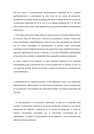 Por otra parte, la automatización electromecánica tradicional ya ha reducido 
significativamente la participación de este costo en los costos de producción. 
Actualmente en Estados Unidos la participación típica el trabajó directo en el costo de 
le producción Industriales de 10 % o 15 % y en algunos productos de 5 %. Por otra 
parte, existen otros costos, cuya reducción es lo que provee verdadera competitividad 
a la empresa. 
Entre estos costos está trabajo indirecto, administración control de calidad compras 
de insumos, flujos de información, demoras de proveedores, tiempos muertos por 
falta de flexibilidad y adaptabilidad etc. Estos son los costos que pueden ser reducidos 
por las nuevas tecnologías de automatización al permitir mayor continuidad, 
Intensidad y control Integrado del proceso de producción, mejor calidad del producto y 
reducción significativa de errores y rechazos, y a la mayor flexibilidad y adaptabilidad 
de la producción a medida y en pequeños lotes o pequeñas escalas de producción. 
La mayor calidad en los productos se logra mediante exactitud de las máquinas 
automatizadas y por la eliminación de los errores propios del ser humano; lo que a su 
vez repercute grandes ahorros de tiempo y materia al eliminarse la producción de 
piezas defectuosas. 
La flexibilidad de las máquinas permite su fácil adaptación tanto a una producción 
individualizadas y diferenciada en le misma linee de producción, como mi cambio total 
de la producción. Esto posibilite una adecuación flexible a las diversas demandas del 
mercado. 
La automatización en los procesos Industriales, se basa en la capacidad para 
controlar la información necesaria en el proceso productivo, mediante la ex ancle de 
mecanismos de medición y evaluación de las normas de producción. A través de 
diversos instrumentos controlados por la información suministrada por el 
computadora, se regula el funcionamiento de las máquinas u otros elementos que 
operan el proceso productivo. 
 