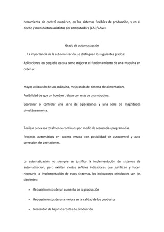 herramienta de control numérico, en los sistemas flexibles de producción, y en el 
diseño y manufactura asistidos por computadora (CAD/CAM). 
Grado de automatización 
La importancia de la automatización, se distinguen los siguientes grados: 
Aplicaciones en pequeña escala como mejorar el funcionamiento de una maquina en 
orden a: 
Mayor utilización de una máquina, mejorando del sistema de alimentación. 
Posibilidad de que un hombre trabaje con más de una máquina. 
Coordinar o controlar una serie de operaciones y una serie de magnitudes 
simultáneamente. 
Realizar procesos totalmente continuos por medio de secuencias programadas. 
Procesos automáticos en cadena errada con posibilidad de autocontrol y auto 
corrección de desviaciones. 
La automatización no siempre se justifica la implementación de sistemas de 
automatización, pero existen ciertas señales indicadoras que justifican y hacen 
necesario la implementación de estos sistemas, los indicadores principales son los 
siguientes: 
 Requerimientos de un aumento en la producción 
 Requerimientos de una mejora en la calidad de los productos 
 Necesidad de bajar los costos de producción 
 