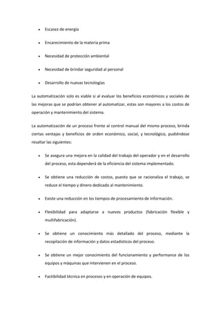  Escasez de energía 
 Encarecimiento de la materia prima 
 Necesidad de protección ambiental 
 Necesidad de brindar seguridad al personal 
 Desarrollo de nuevas tecnologías 
La automatización solo es viable si al evaluar los beneficios económicos y sociales de 
las mejoras que se podrían obtener al automatizar, estas son mayores a los costos de 
operación y mantenimiento del sistema. 
La automatización de un proceso frente al control manual del mismo proceso, brinda 
ciertas ventajas y beneficios de orden económico, social, y tecnológico, pudiéndose 
resaltar las siguientes: 
 Se asegura una mejora en la calidad del trabajo del operador y en el desarrollo 
del proceso, esta dependerá de la eficiencia del sistema implementado. 
 Se obtiene una reducción de costos, puesto que se racionaliza el trabajo, se 
reduce el tiempo y dinero dedicado al mantenimiento. 
 Existe una reducción en los tiempos de procesamiento de información. 
 Flexibilidad para adaptarse a nuevos productos (fabricación flexible y 
multifabricación). 
 Se obtiene un conocimiento más detallado del proceso, mediante la 
recopilación de información y datos estadísticos del proceso. 
 Se obtiene un mejor conocimiento del funcionamiento y performance de los 
equipos y máquinas que intervienen en el proceso. 
 Factibilidad técnica en procesos y en operación de equipos. 
 