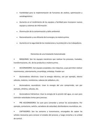  Factibilidad para la implementación de funciones de análisis, optimización y 
autodiagnóstico. 
 Aumento en el rendimiento de los equipos y facilidad para incorporar nuevos 
equipos y sistemas de información. 
 Disminución de la contaminación y daño ambiental. 
 Racionalización y uso eficiente de la energía y la materia prima. 
 Aumento en la seguridad de las instalaciones y la protección a los trabajadores. 
Elementos de una Instalación Automatizada 
• MAQUINAS: Son los equipos mecánicos que realizan los procesos, traslados, 
transformaciones, etc. de los productos o materia prima. 
• ACCIONADORES: Son equipos acoplados a las máquinas, y que permiten realizar 
movimientos, calentamiento, ensamblaje, embalaje. Pueden ser: 
• Accionadores eléctricos: Usan la energía eléctrica, son por ejemplo, electro 
válvulas, motores, resistencias, cabezas de soldadura, etc. 
• Accionadores neumáticos: Usan la energía del aire comprimido, son por 
ejemplo, cilindros, válvulas, etc. 
• Accionadores hidráulicos: Usan la energía de la presión del agua, se usan para 
controlar velocidades lentas pero precisas. 
• PRE ACCIONADORES: Se usan para comandar y activar los accionadores. Por 
ejemplo, contactores, switchs, variadores de velocidad, distribuidores neumáticos, etc. 
• CAPTADORES: Son los sensores y transmisores, encargados de captar las 
señales necesarias para conocer el estados del proceso, y luego enviarlas a la unidad 
de control. 
 