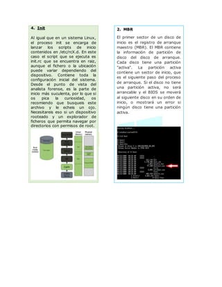 2. MBR
El primer sector de un disco de
inicio es el registro de arranque
maestro (MBR). El MBR contiene
la información de partición de
disco del disco de arranque.
Cada disco tiene una partición
"activa". La partición activa
contiene un sector de inicio, que
es el siguiente paso del proceso
de arranque. Si el disco no tiene
una partición activa, no será
arrancable y el BIOS se moverá
al siguiente disco en su orden de
inicio, o mostrará un error si
ningún disco tiene una partición
activa.
4. Init
Al igual que en un sistema Linux,
el proceso init se encarga de
lanzar los scripts de inicio
contenidos en /etc/rcX.d. En este
caso el script que se ejecuta es
init.rc que se encuentra en raiz,
aunque el fichero o la ubicación
puede variar dependiendo del
dispositivo. Contiene toda la
configuración inicial del sistema.
Desde el punto de vista del
analista forense, es la parte de
inicio más suculenta, por lo que si
os pica la curiosidad, os
recomiendo que busqueis este
archivo y le echeis un ojo.
Necesitareis eso si un dispositivo
rooteado y un explorador de
ficheros que permita navegar por
directorios con permisos de root.
 