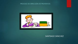PROCESO DE DIRECCIÓN DE PROYENTOS
SANTIAGO SÁNCHEZ
 